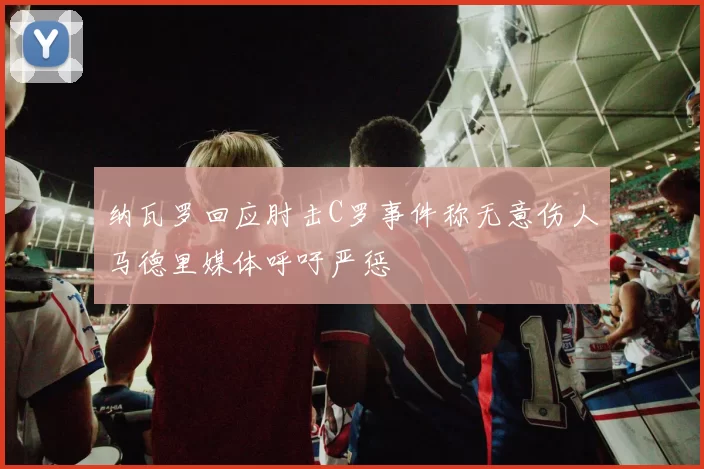 纳瓦罗回应肘击C罗事件称无意伤人马德里媒体呼吁严惩