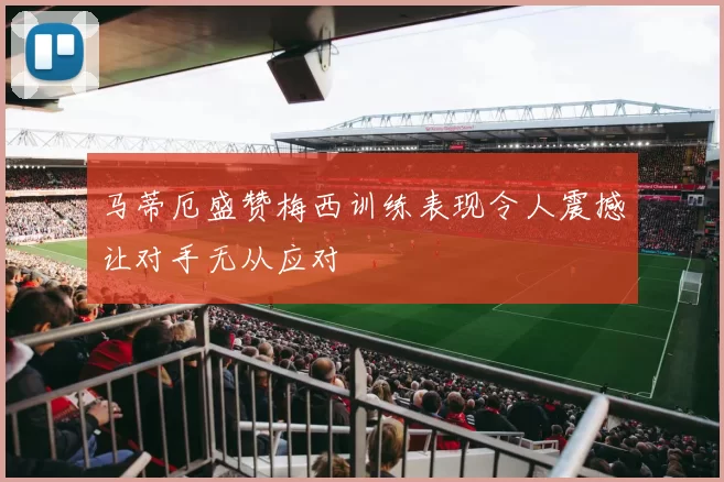 马蒂厄盛赞梅西训练表现令人震撼让对手无从应对