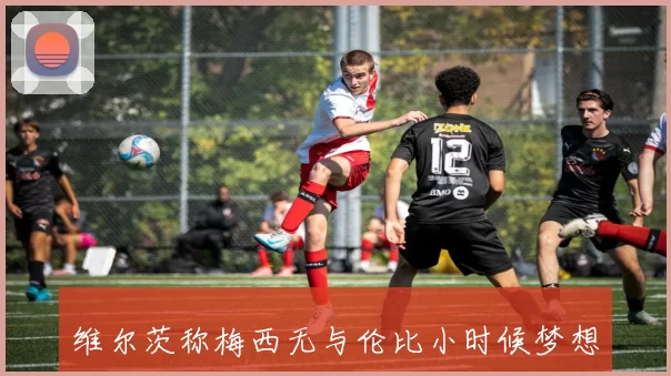 维尔茨称梅西无与伦比小时候梦想成为梅西那样的球员