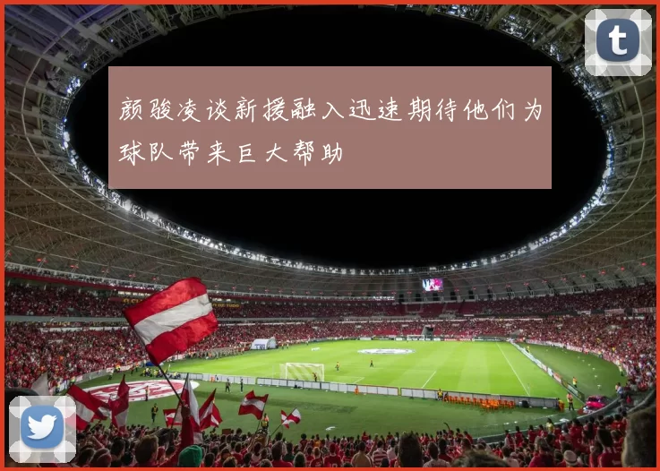 颜骏凌谈新援融入迅速期待他们为球队带来巨大帮助