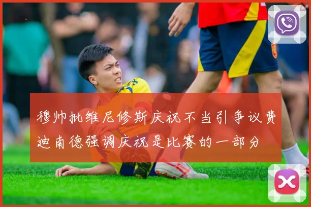 穆帅批维尼修斯庆祝不当引争议费迪南德强调庆祝是比赛的一部分