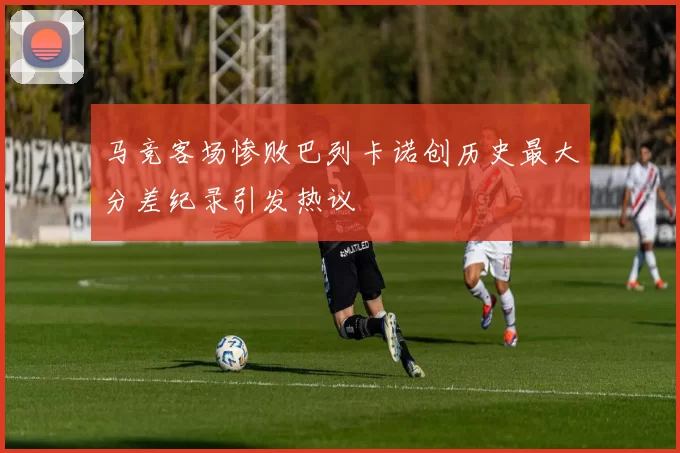 马竞客场惨败巴列卡诺创历史最大分差纪录引发热议