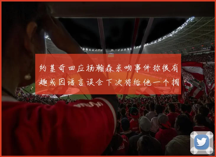 约基奇回应杨瀚森亲吻事件称很有趣或因语言误会下次将给他一个拥抱