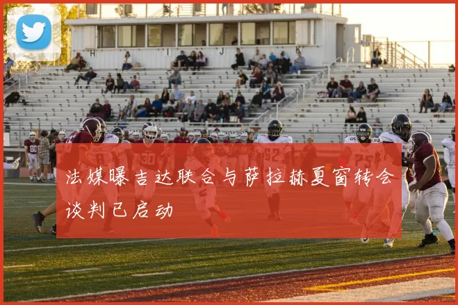 法媒曝吉达联合与萨拉赫夏窗转会谈判已启动