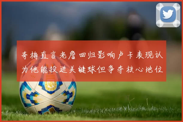 夸梅直言老詹回归影响卢卡表现认为他能投进关键球但争夺核心地位成阻碍