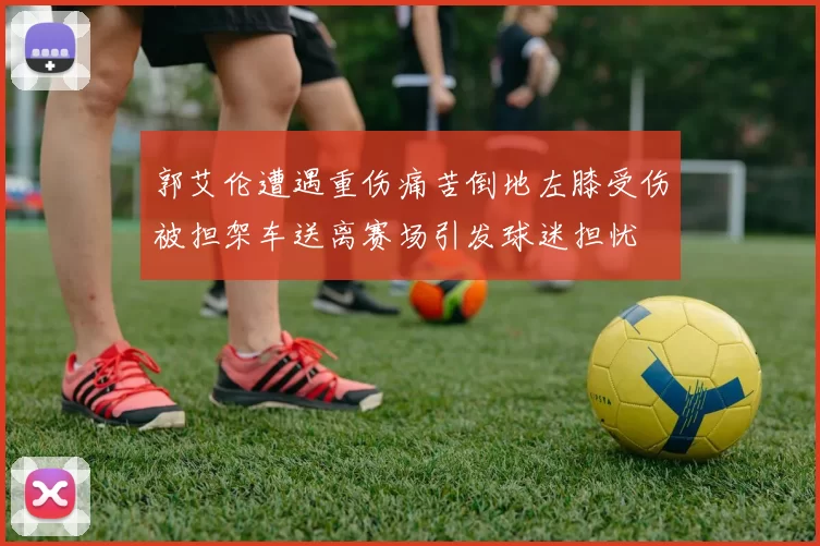 郭艾伦遭遇重伤痛苦倒地左膝受伤被担架车送离赛场引发球迷担忧