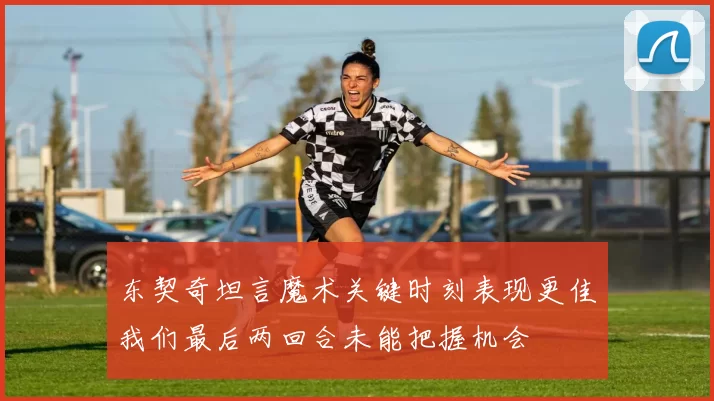 东契奇坦言魔术关键时刻表现更佳我们最后两回合未能把握机会