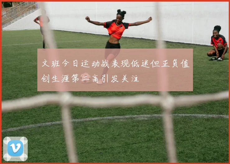 文班今日运动战表现低迷但正负值创生涯第二高引发关注