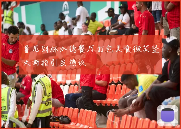鲁尼到林加德餐厅打包美食微笑竖大拇指引发热议