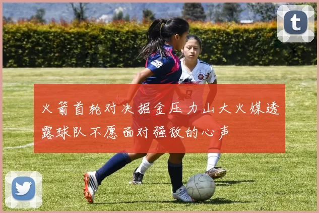火箭首轮对决掘金压力山大火媒透露球队不愿面对强敌的心声